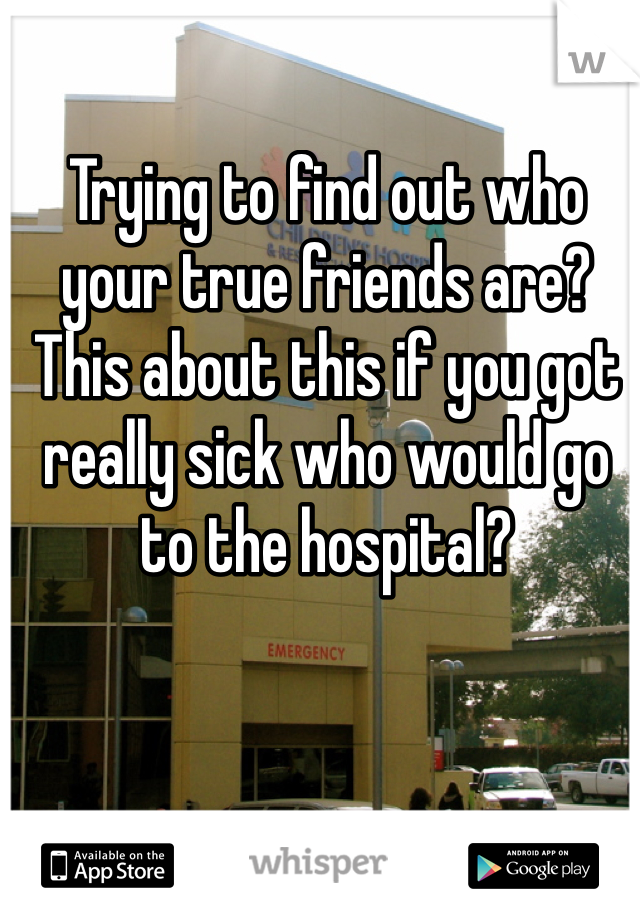 Trying to find out who your true friends are? This about this if you got really sick who would go to the hospital?