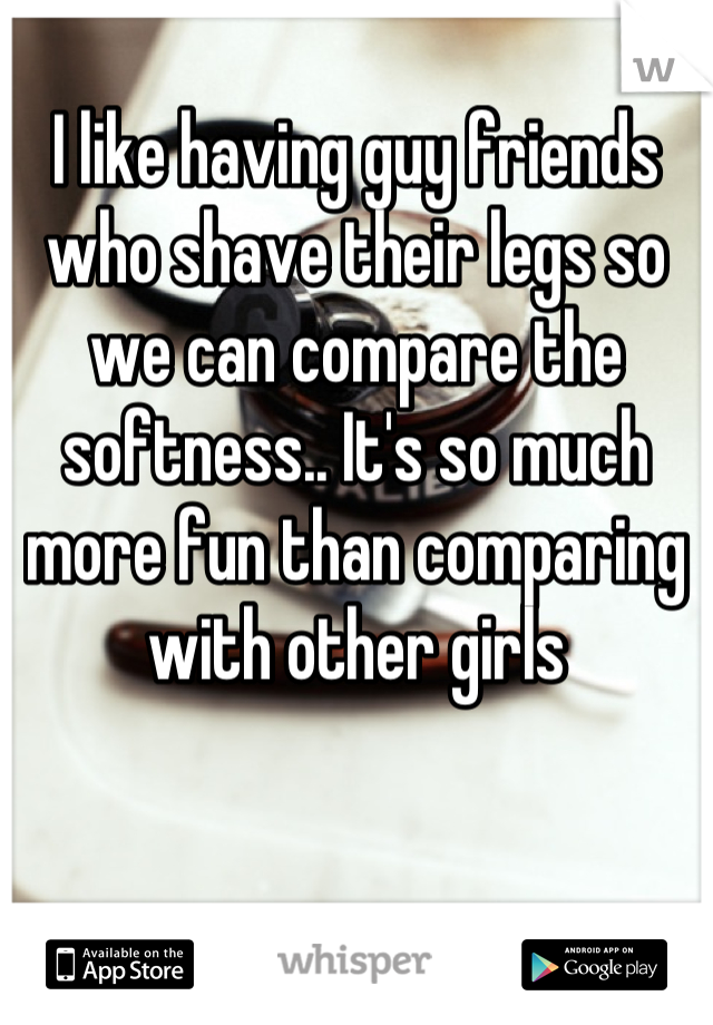 I like having guy friends who shave their legs so we can compare the softness.. It's so much more fun than comparing with other girls