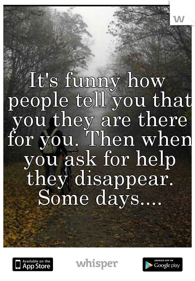 It's funny how people tell you that you they are there for you. Then when you ask for help they disappear. Some days....
