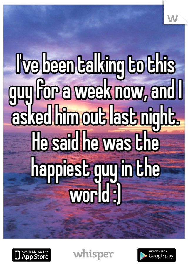 I've been talking to this guy for a week now, and I asked him out last night. He said he was the happiest guy in the world :) 