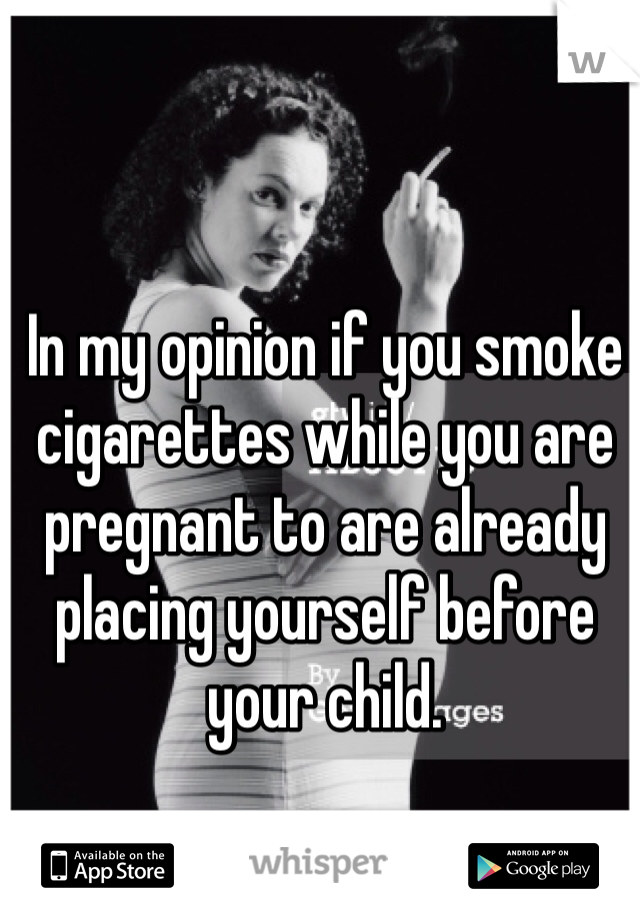 In my opinion if you smoke cigarettes while you are pregnant to are already placing yourself before your child.   