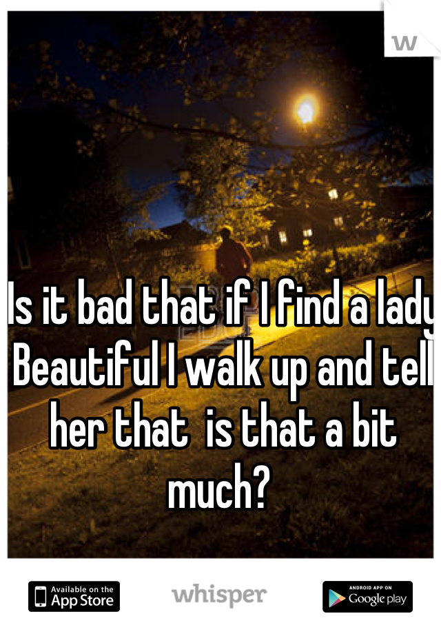 Is it bad that if I find a lady Beautiful I walk up and tell her that  is that a bit much? 