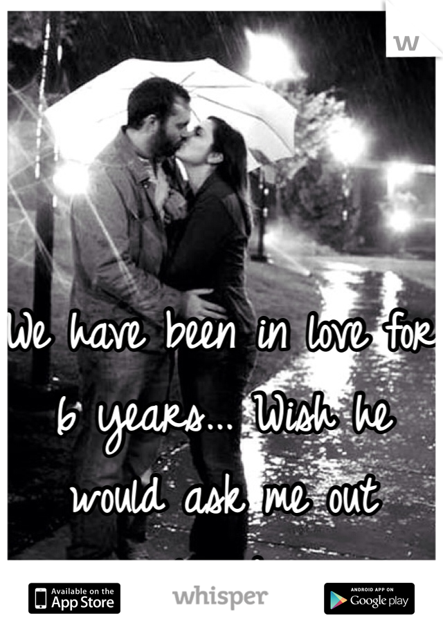 We have been in love for 6 years... Wish he would ask me out already 