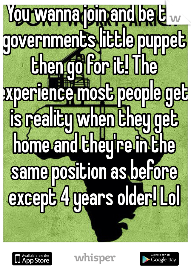 You wanna join and be the governments little puppet then go for it! The experience most people get is reality when they get home and they're in the same position as before except 4 years older! Lol 