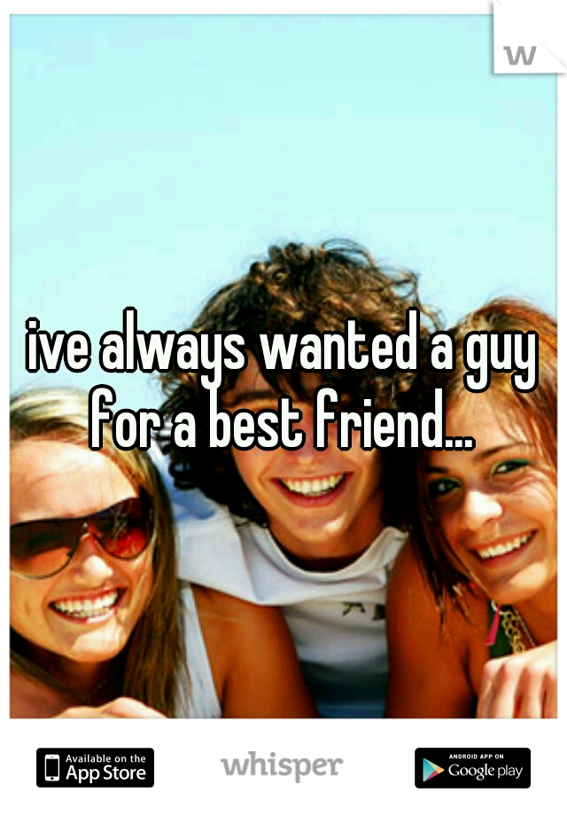 ive always wanted a guy for a best friend... 