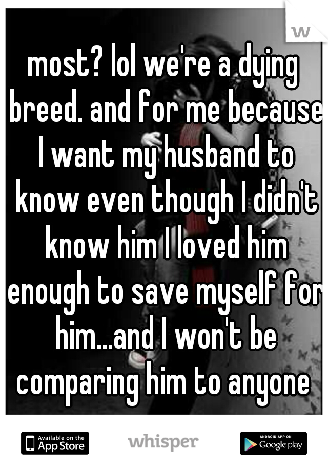 most? lol we're a dying breed. and for me because I want my husband to know even though I didn't know him I loved him enough to save myself for him...and I won't be comparing him to anyone 