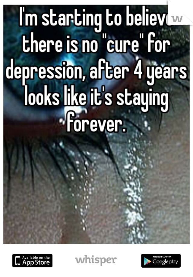 I'm starting to believe there is no "cure" for depression, after 4 years looks like it's staying forever.
