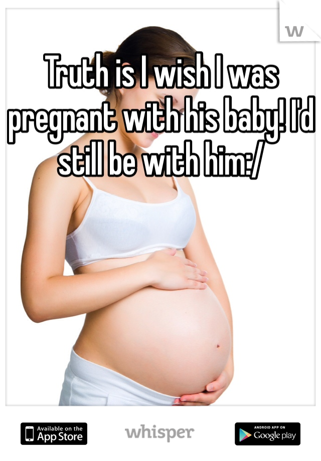 Truth is I wish I was pregnant with his baby! I'd still be with him:/