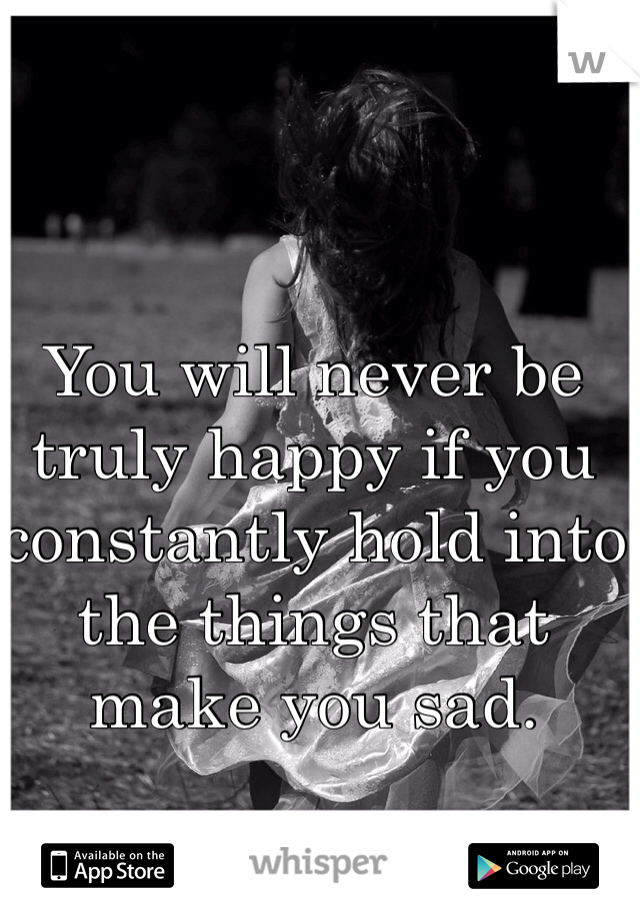You will never be truly happy if you constantly hold into the things that make you sad. 