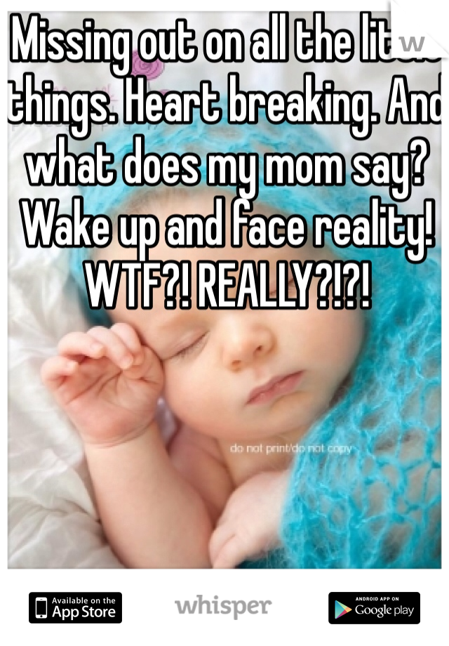 Missing out on all the little things. Heart breaking. And what does my mom say? Wake up and face reality! WTF?! REALLY?!?!