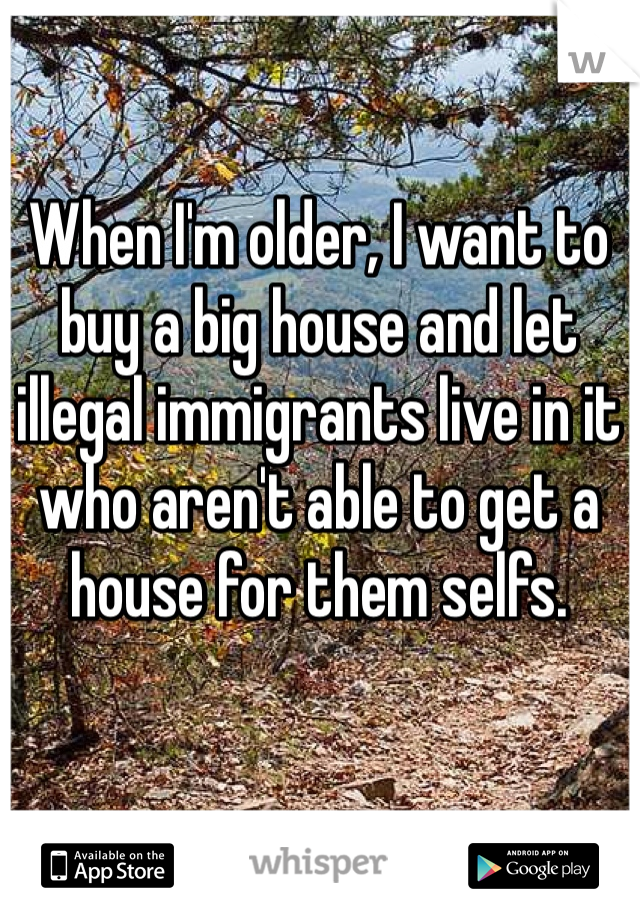 When I'm older, I want to buy a big house and let illegal immigrants live in it who aren't able to get a house for them selfs. 