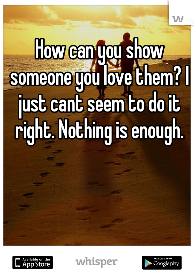 How can you show someone you love them? I just cant seem to do it right. Nothing is enough. 