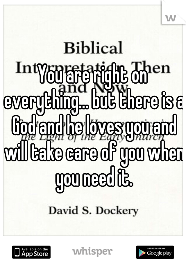 You are right on everything... but there is a God and he loves you and will take care of you when you need it.