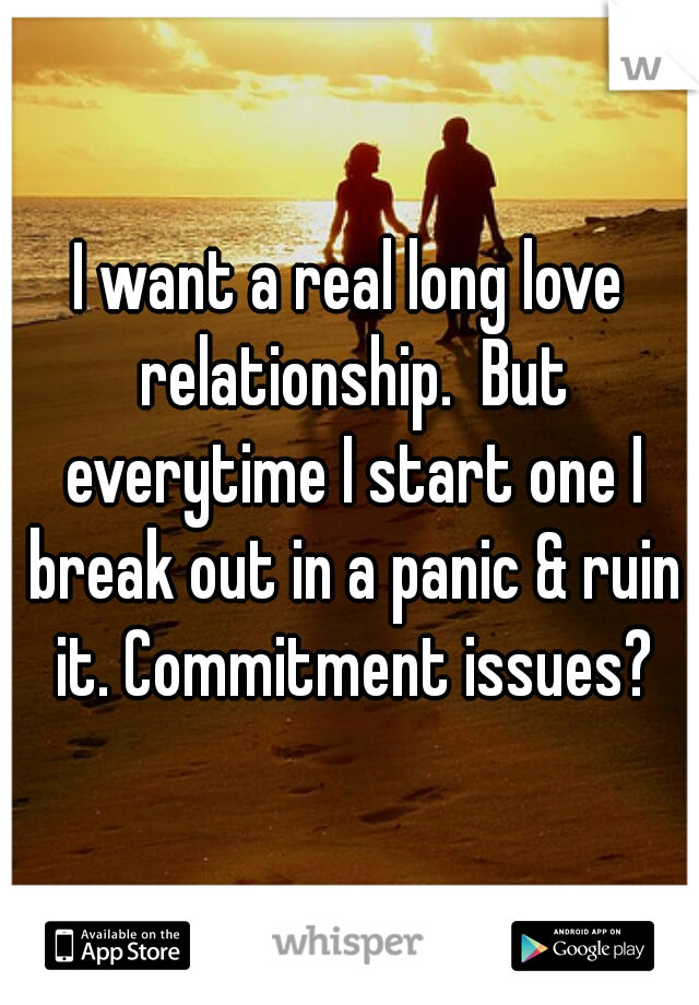 I want a real long love relationship.  But everytime I start one I break out in a panic & ruin it. Commitment issues?