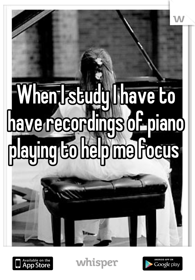 When I study I have to have recordings of piano playing to help me focus 