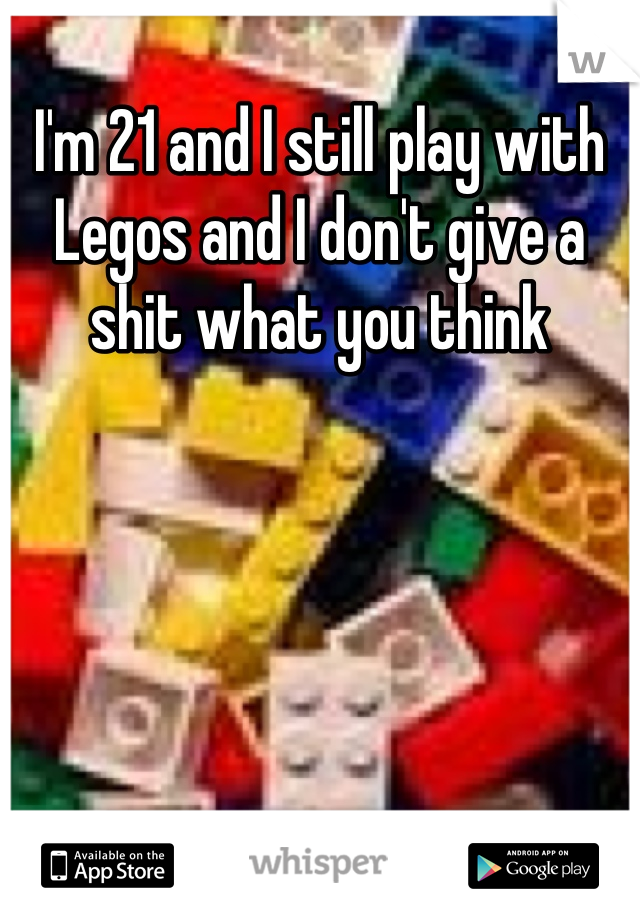 I'm 21 and I still play with Legos and I don't give a shit what you think