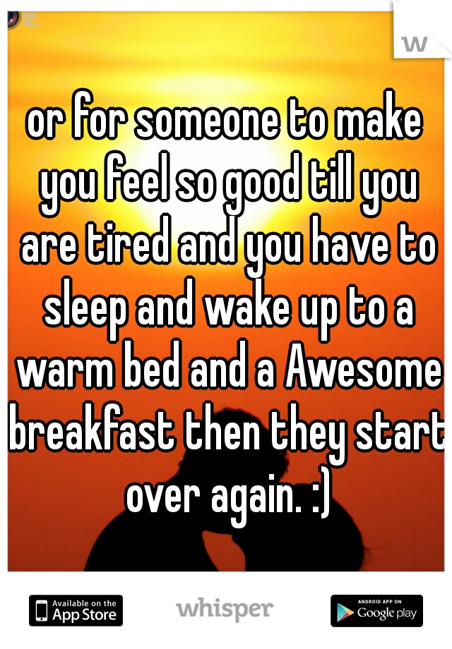 or for someone to make you feel so good till you are tired and you have to sleep and wake up to a warm bed and a Awesome breakfast then they start over again. :)