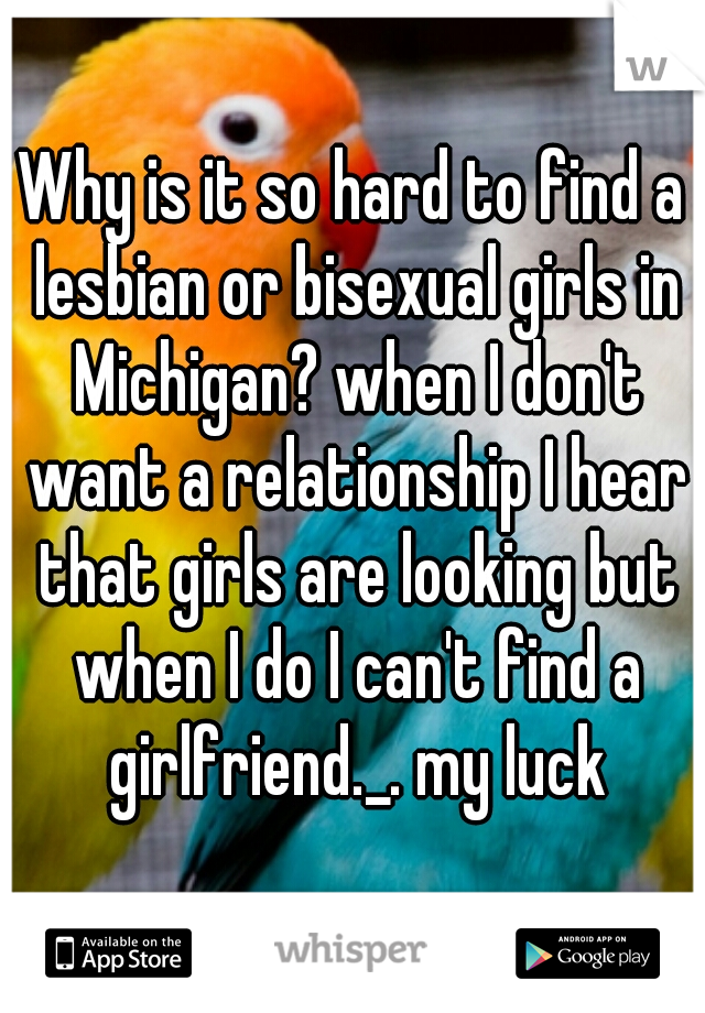 Why is it so hard to find a lesbian or bisexual girls in Michigan? when I don't want a relationship I hear that girls are looking but when I do I can't find a girlfriend._. my luck