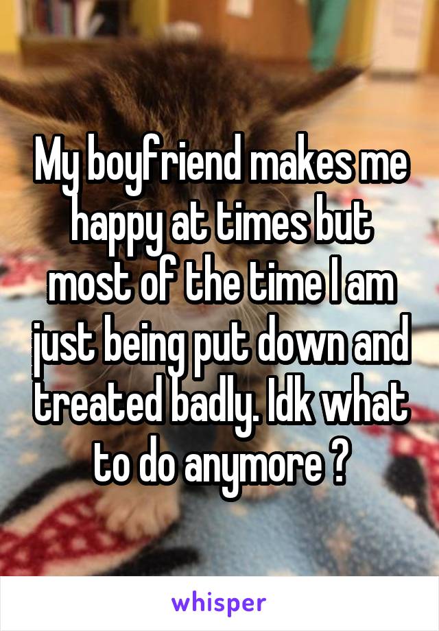 My boyfriend makes me happy at times but most of the time I am just being put down and treated badly. Idk what to do anymore ?