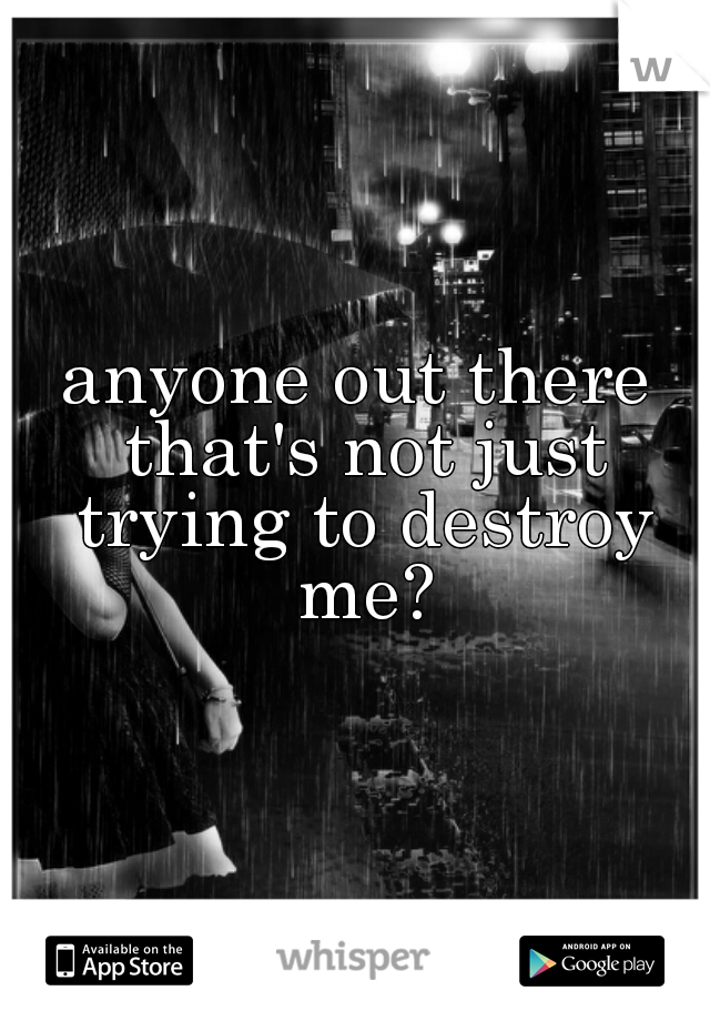 anyone out there that's not just trying to destroy me?