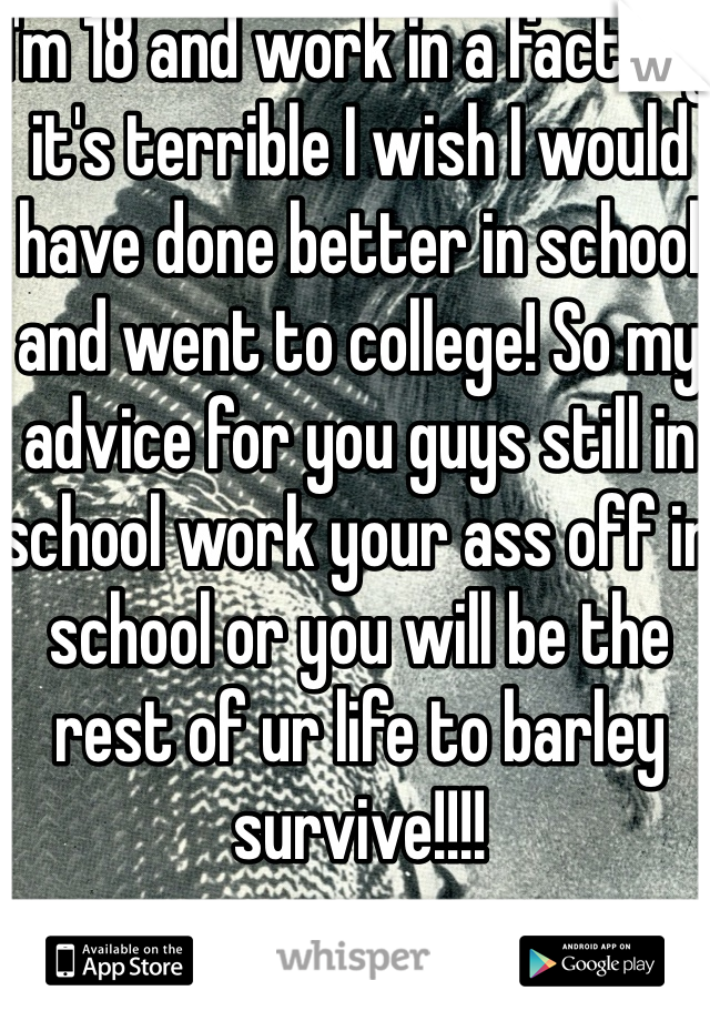 I'm 18 and work in a factory it's terrible I wish I would have done better in school and went to college! So my advice for you guys still in school work your ass off in school or you will be the rest of ur life to barley survive!!!!