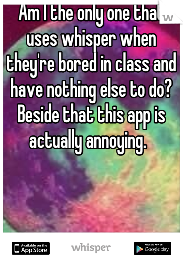 Am I the only one that uses whisper when they're bored in class and have nothing else to do? Beside that this app is actually annoying.  