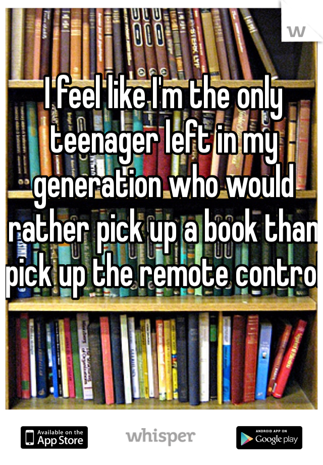 I feel like I'm the only teenager left in my generation who would rather pick up a book than pick up the remote control 