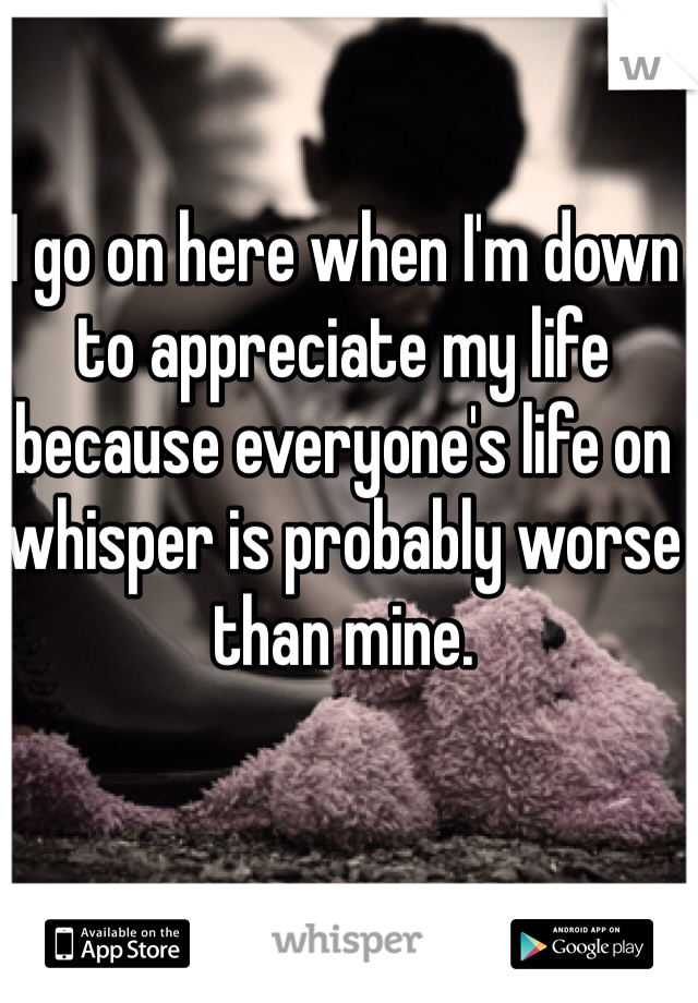 I go on here when I'm down to appreciate my life because everyone's life on whisper is probably worse than mine. 