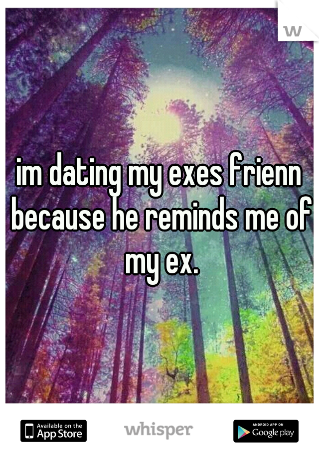 im dating my exes frienn because he reminds me of my ex.