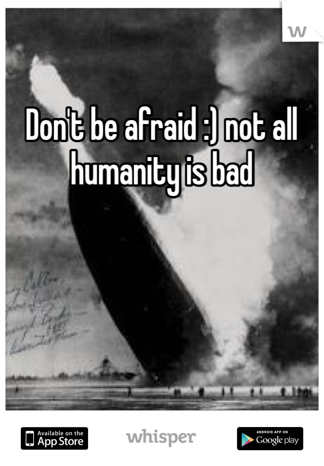 Don't be afraid :) not all humanity is bad