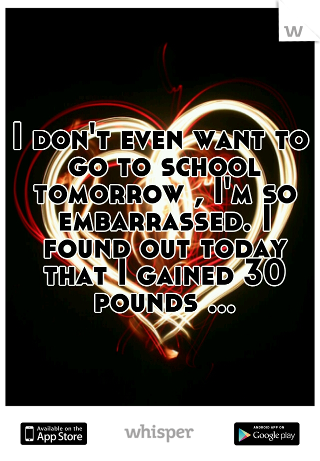 I don't even want to go to school tomorrow , I'm so embarrassed. I found out today that I gained 30 pounds ...