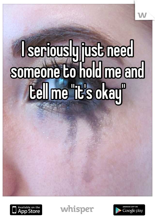 I seriously just need someone to hold me and tell me "it's okay" 