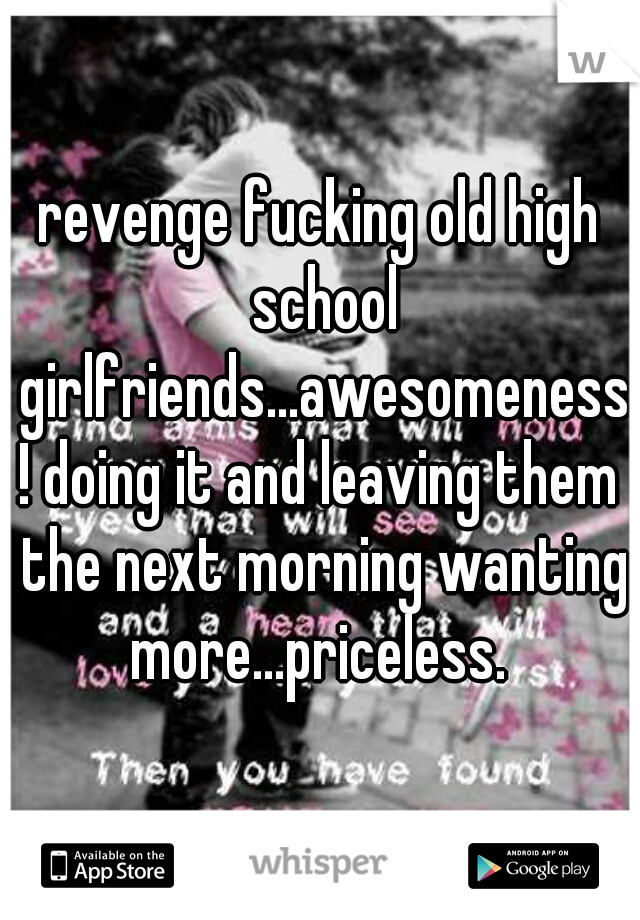 revenge fucking old high school girlfriends...awesomeness! doing it and leaving them the next morning wanting more...priceless. 
