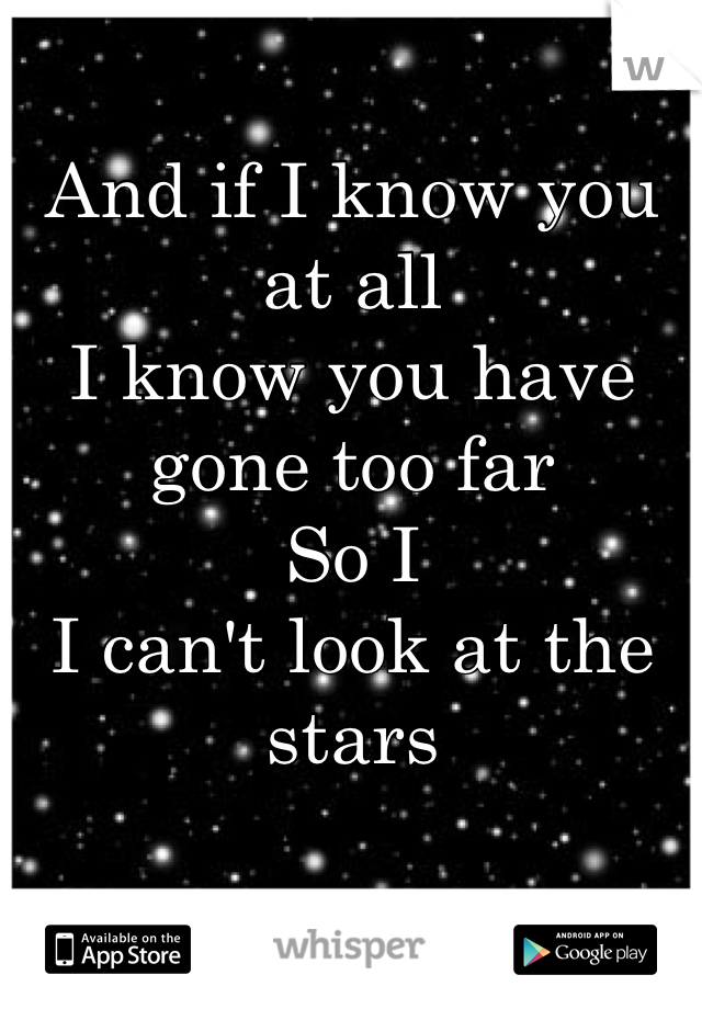 And if I know you at all 
I know you have gone too far 
So I 
I can't look at the stars