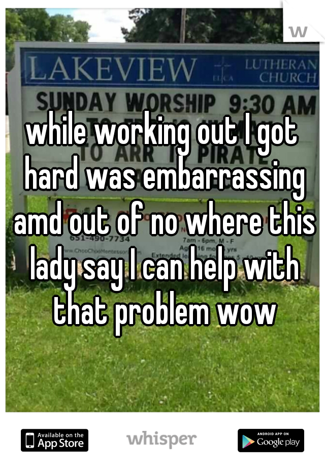 while working out I got hard was embarrassing amd out of no where this lady say I can help with that problem wow