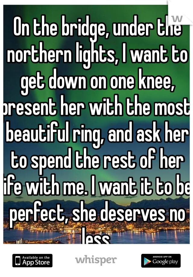 On the bridge, under the northern lights, I want to get down on one knee, present her with the most beautiful ring, and ask her to spend the rest of her life with me. I want it to be perfect, she deserves no less.