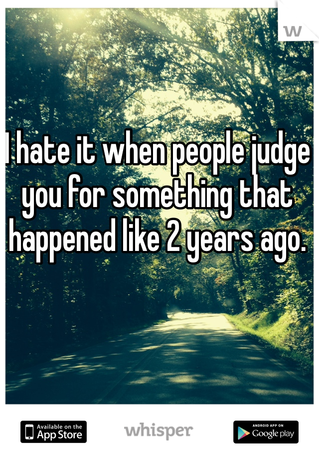 I hate it when people judge you for something that happened like 2 years ago.