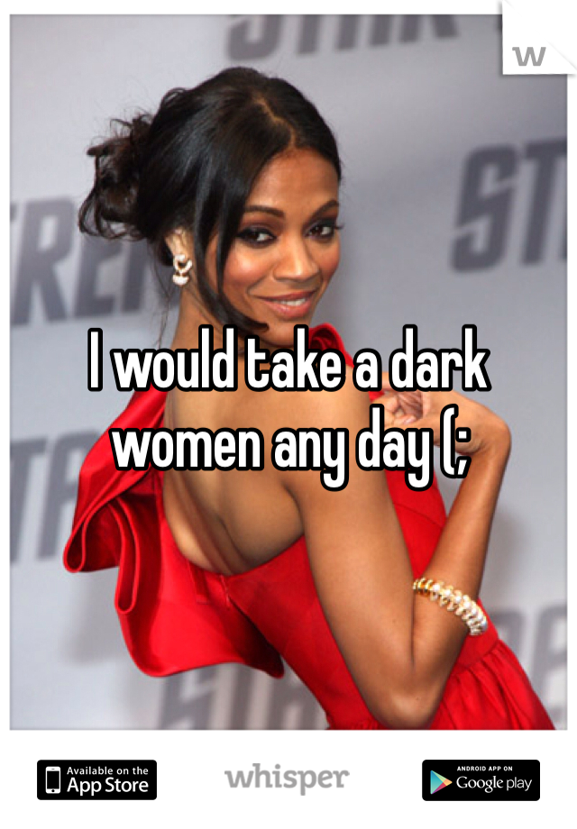 I would take a dark women any day (;