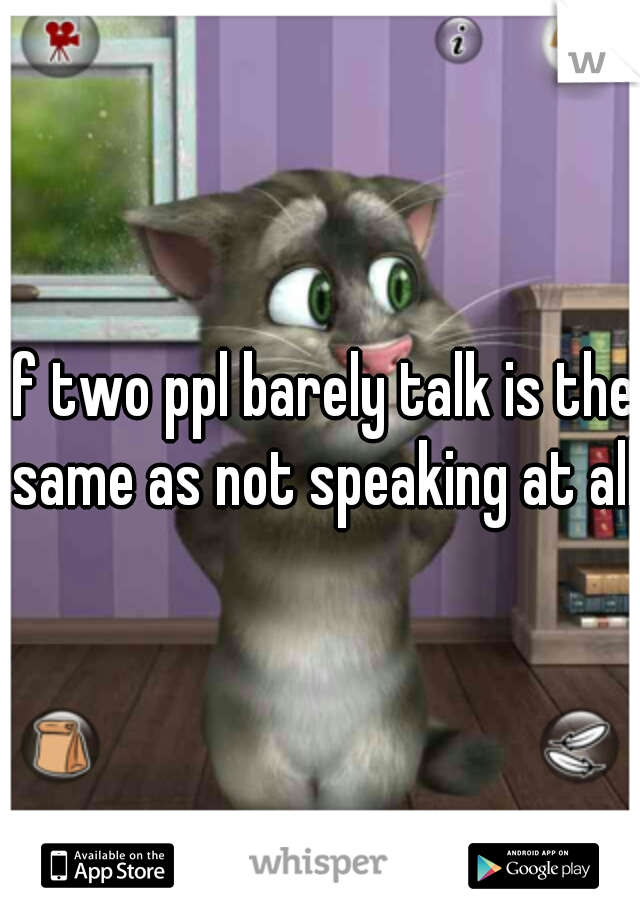 if two ppl barely talk is the same as not speaking at all.