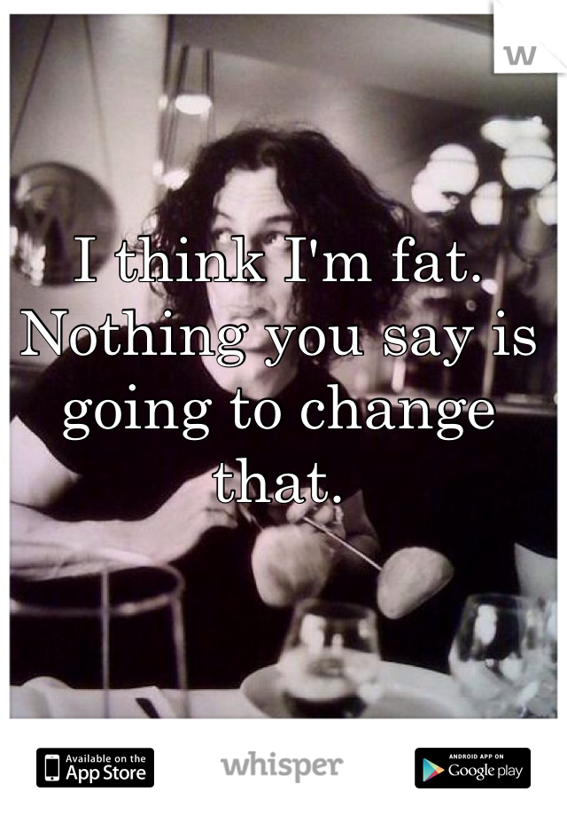 I think I'm fat. Nothing you say is going to change that. 