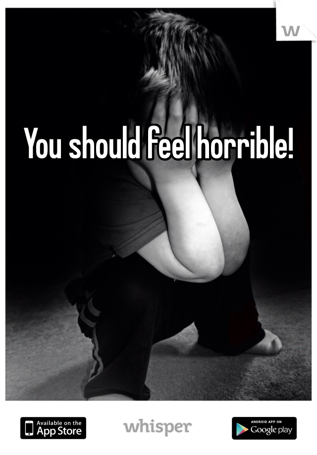 You should feel horrible!