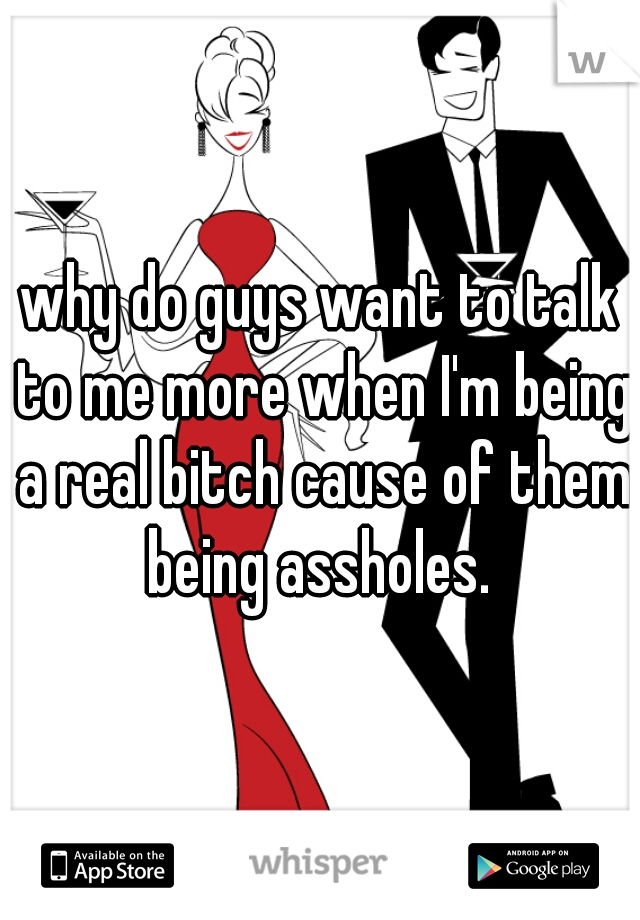why do guys want to talk to me more when I'm being a real bitch cause of them being assholes. 