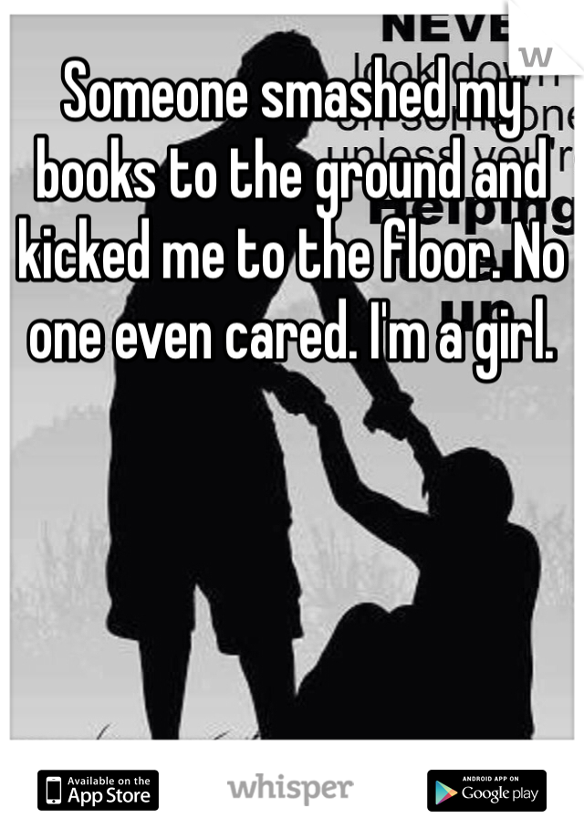 Someone smashed my books to the ground and kicked me to the floor. No one even cared. I'm a girl. 