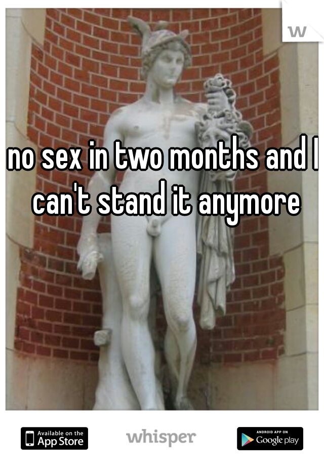 no sex in two months and I can't stand it anymore