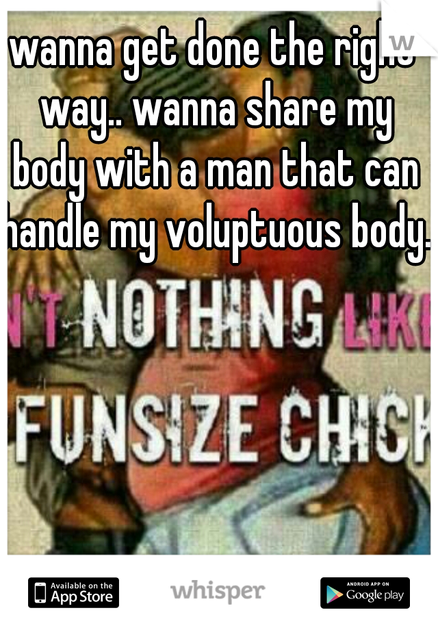 wanna get done the right way.. wanna share my body with a man that can handle my voluptuous body..