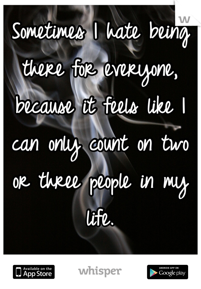 Sometimes I hate being there for everyone, because it feels like I can only count on two or three people in my life. 