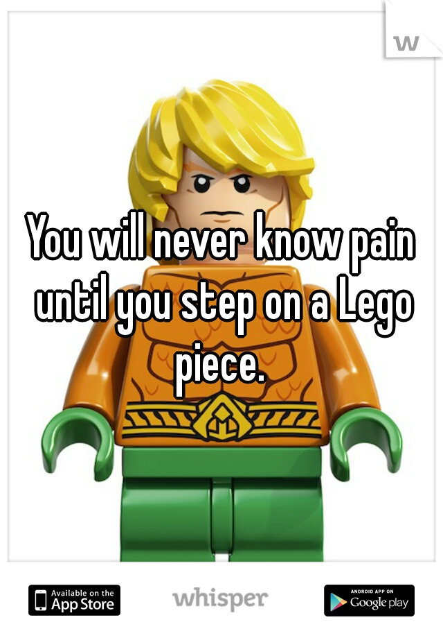 You will never know pain until you step on a Lego piece. 