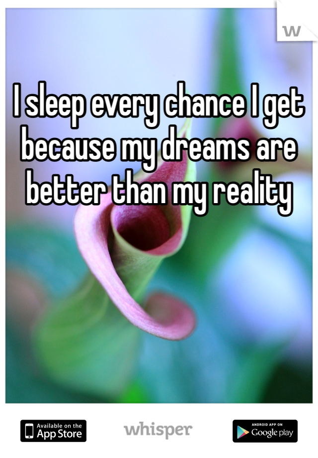 I sleep every chance I get because my dreams are better than my reality
