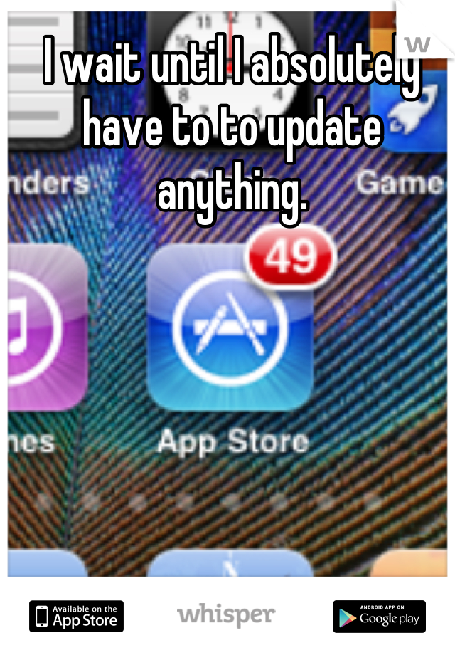 I wait until I absolutely have to to update anything.
