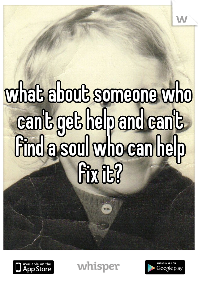 what about someone who can't get help and can't find a soul who can help fix it?